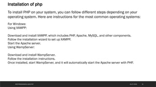 WEB PROGRAMMING USING PHP
Installation of php
To install PHP on your system, you can follow different steps depending on your
operating system. Here are instructions for the most common operating systems:
For Windows:
Using XAMPP:
Download and install XAMPP, which includes PHP, Apache, MySQL, and other components.
Follow the installation wizard to set up XAMPP.
Start the Apache server.
Using WampServer:
Download and install WampServer.
Follow the installation instructions.
Once installed, start WampServer, and it will automatically start the Apache server with PHP.
15
04/27/2025
 
