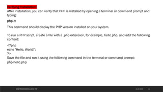 WEB PROGRAMMING USING PHP
Verifying Installation:
After installation, you can verify that PHP is installed by opening a terminal or command prompt and
typing:
php -v
This command should display the PHP version installed on your system.
To run a PHP script, create a file with a .php extension, for example, hello.php, and add the following
content:
<?php
echo "Hello, World!";
?>
Save the file and run it using the following command in the terminal or command prompt:
php hello.php
16
04/27/2025
 