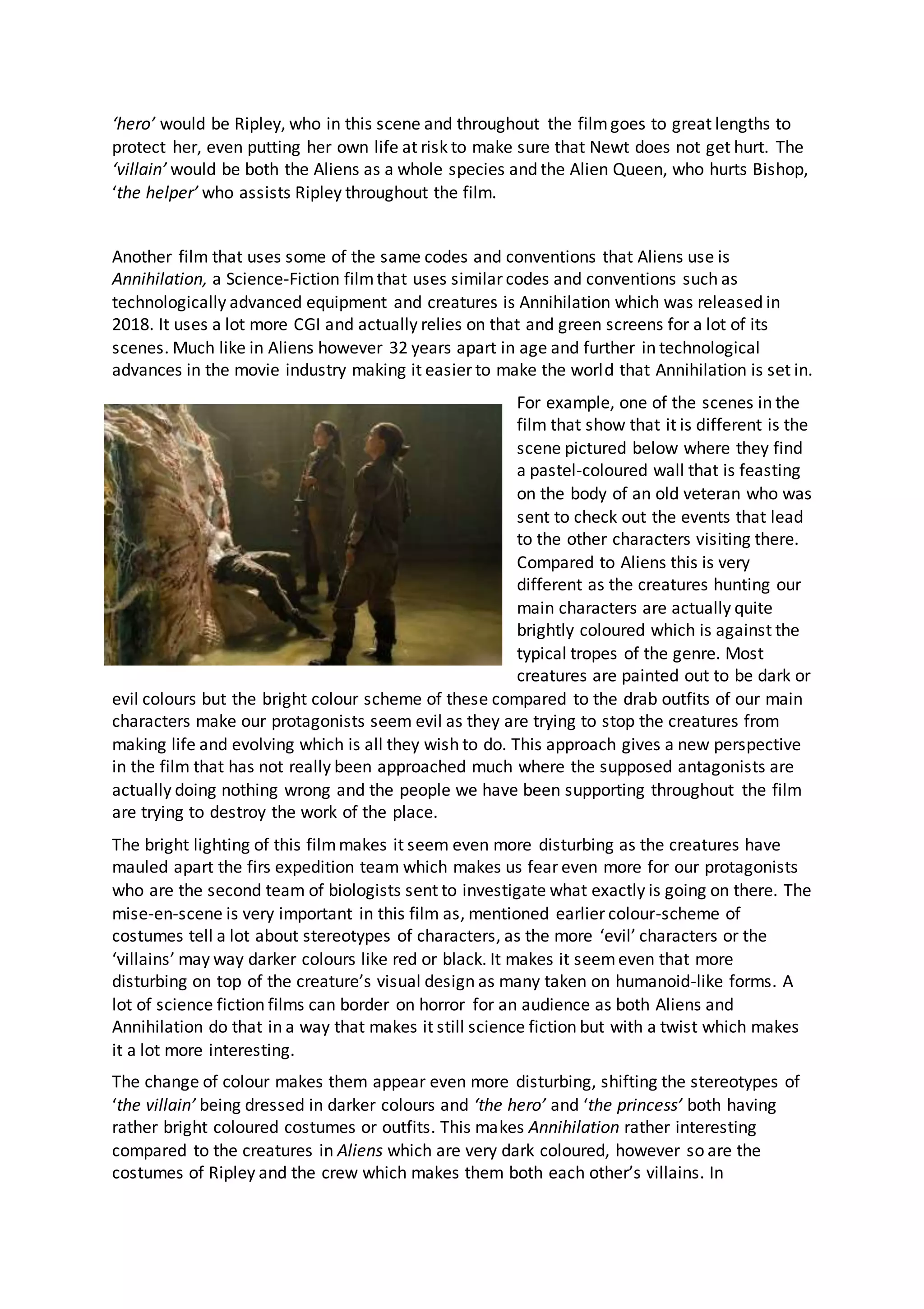 ‘hero’ would be Ripley, who in this scene and throughout the filmgoes to great lengths to
protect her, even putting her own life at risk to make sure that Newt does not get hurt. The
‘villain’ would be both the Aliens as a whole species and the Alien Queen, who hurts Bishop,
‘the helper’ who assists Ripley throughout the film.
Another film that uses some of the same codes and conventions that Aliens use is
Annihilation, a Science-Fiction filmthat uses similar codes and conventions such as
technologically advanced equipment and creatures is Annihilation which was released in
2018. It uses a lot more CGI and actually relies on that and green screens for a lot of its
scenes. Much like in Aliens however 32 years apart in age and further in technological
advances in the movie industry making it easier to make the world that Annihilation is set in.
For example, one of the scenes in the
film that show that it is different is the
scene pictured below where they find
a pastel-coloured wall that is feasting
on the body of an old veteran who was
sent to check out the events that lead
to the other characters visiting there.
Compared to Aliens this is very
different as the creatures hunting our
main characters are actually quite
brightly coloured which is against the
typical tropes of the genre. Most
creatures are painted out to be dark or
evil colours but the bright colour scheme of these compared to the drab outfits of our main
characters make our protagonists seem evil as they are trying to stop the creatures from
making life and evolving which is all they wish to do. This approach gives a new perspective
in the film that has not really been approached much where the supposed antagonists are
actually doing nothing wrong and the people we have been supporting throughout the film
are trying to destroy the work of the place.
The bright lighting of this filmmakes it seem even more disturbing as the creatures have
mauled apart the firs expedition team which makes us fear even more for our protagonists
who are the second team of biologists sent to investigate what exactly is going on there. The
mise-en-scene is very important in this film as, mentioned earlier colour-scheme of
costumes tell a lot about stereotypes of characters, as the more ‘evil’ characters or the
‘villains’ may way darker colours like red or black. It makes it seemeven that more
disturbing on top of the creature’s visual design as many taken on humanoid-like forms. A
lot of science fiction films can border on horror for an audience as both Aliens and
Annihilation do that in a way that makes it still science fiction but with a twist which makes
it a lot more interesting.
The change of colour makes them appear even more disturbing, shifting the stereotypes of
‘the villain’ being dressed in darker colours and ‘the hero’ and ‘the princess’ both having
rather bright coloured costumes or outfits. This makes Annihilation rather interesting
compared to the creatures in Aliens which are very dark coloured, however so are the
costumes of Ripley and the crew which makes them both each other’s villains. In
 