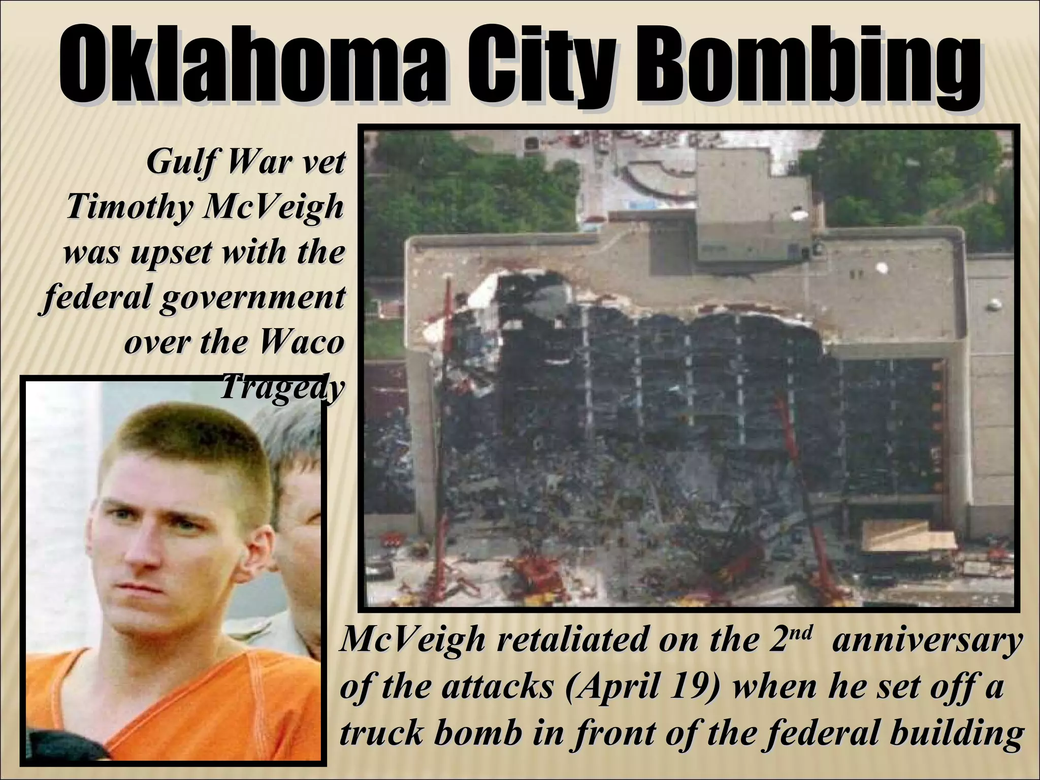 Oklahoma City Bombing Gulf War vet Timothy McVeigh was upset with the federal government over the Waco Tragedy McVeigh retaliated on the 2 nd   anniversary of the attacks (April 19) when he set off a truck bomb in front of the federal building 