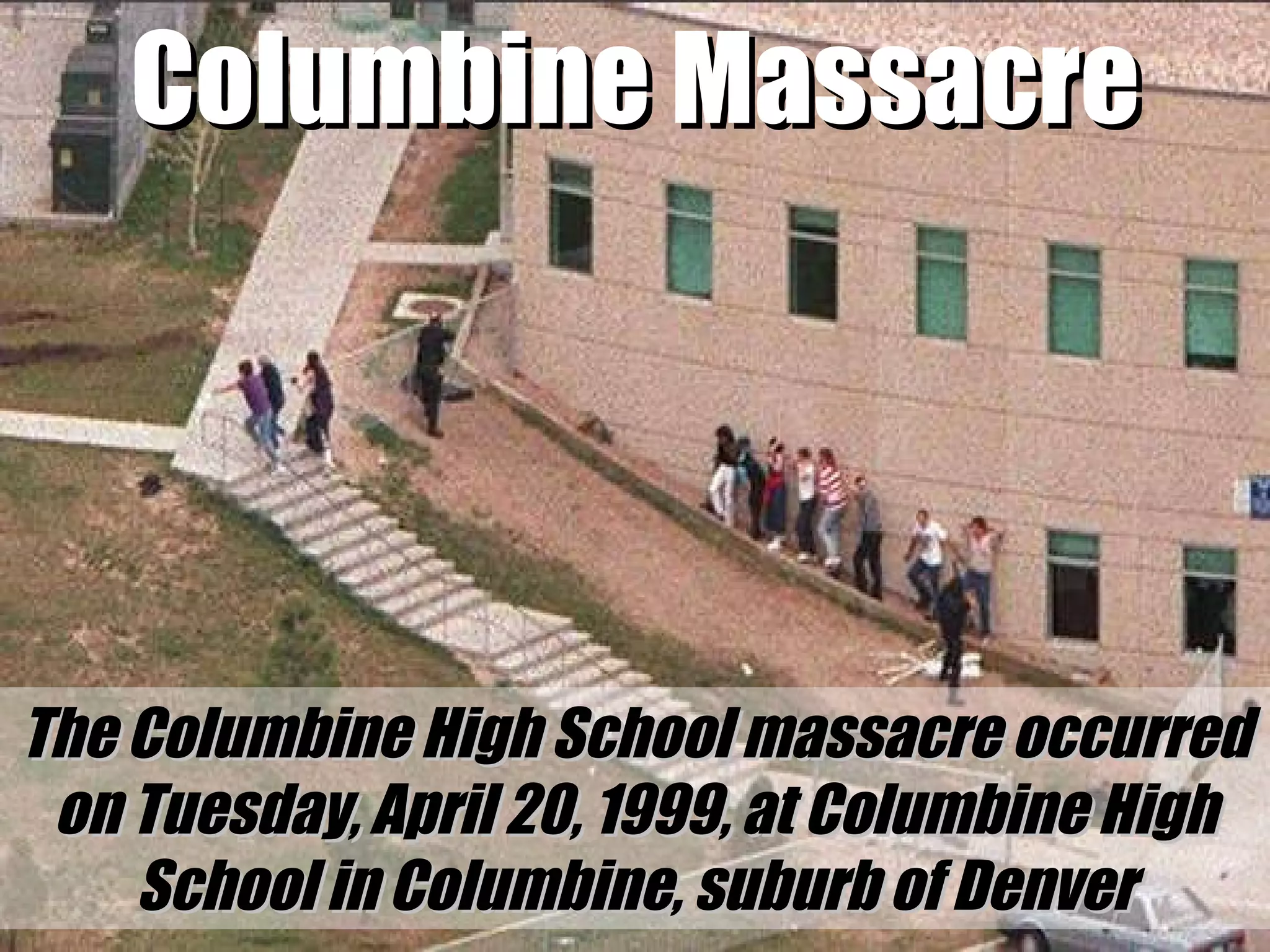Columbine Massacre The Columbine High School massacre occurred on Tuesday, April 20, 1999, at Columbine High School in Columbine, suburb of Denver 
