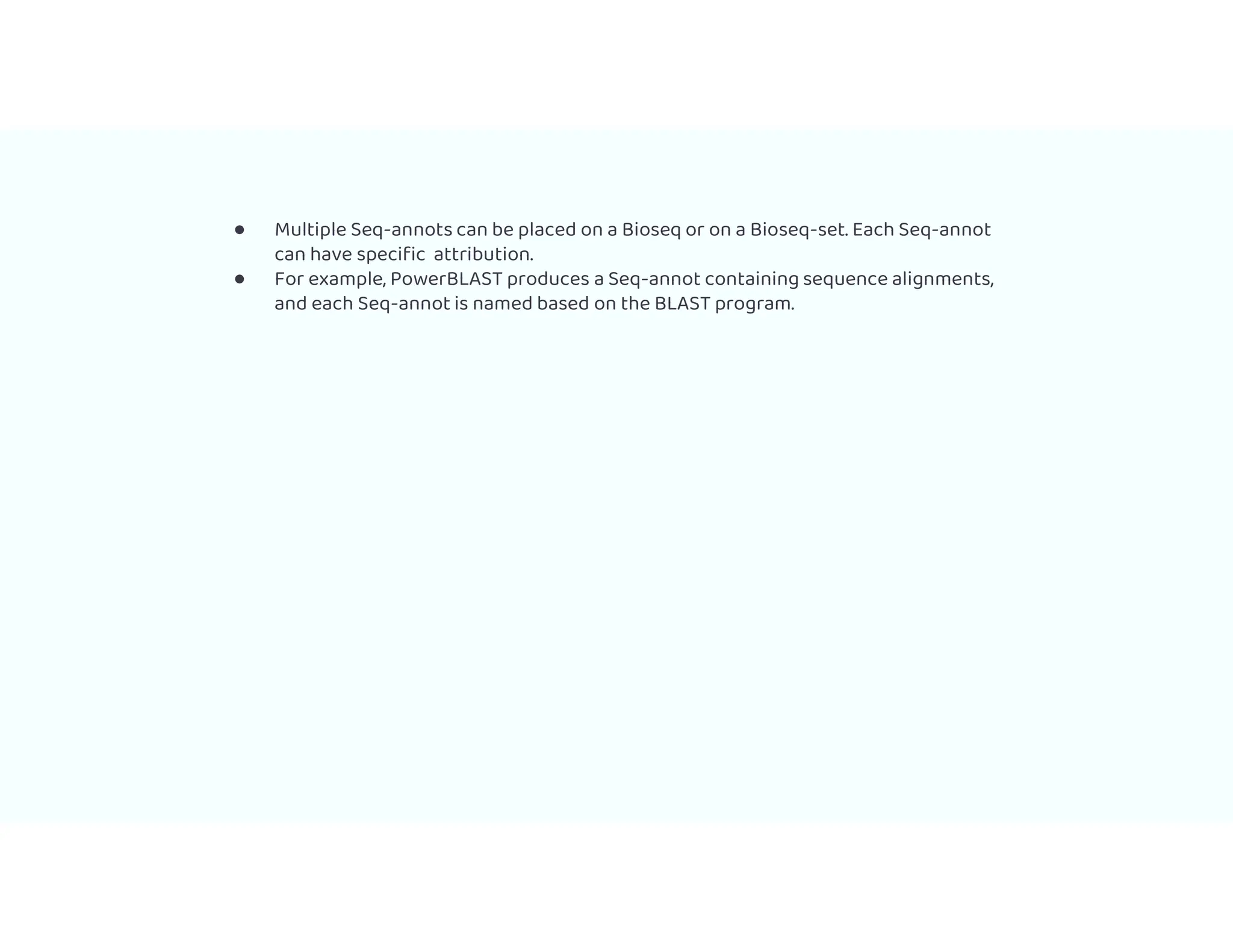 ● Multiple Seq-annots can be placed on a Bioseq or on a Bioseq-set. Each Seq-annot
can have specific attribution.
● For example, PowerBLAST produces a Seq-annot containing sequence alignments,
and each Seq-annot is named based on the BLAST program.
 