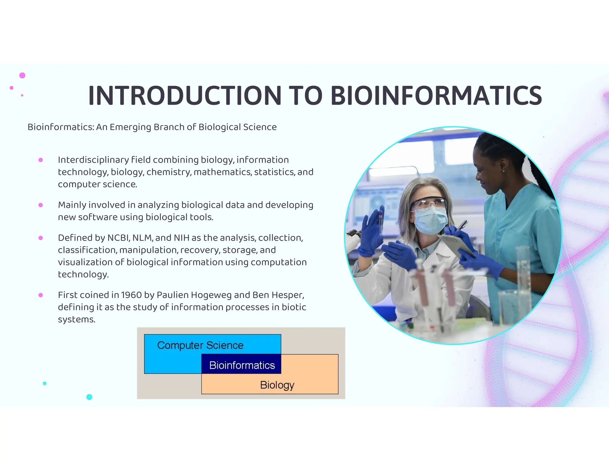 Bioinformatics: An Emerging Branch of Biological Science
● Interdisciplinary field combining biology, information
technology, biology, chemistry, mathematics, statistics, and
computer science.
● Mainly involved in analyzing biological data and developing
new software using biological tools.
● Defined by NCBI, NLM, and NIH as the analysis, collection,
classification, manipulation, recovery, storage, and
visualization of biological information using computation
technology.
● First coined in 1960 by Paulien Hogeweg and Ben Hesper,
defining it as the study of information processes in biotic
systems.
INTRODUCTION TO BIOINFORMATICS
 