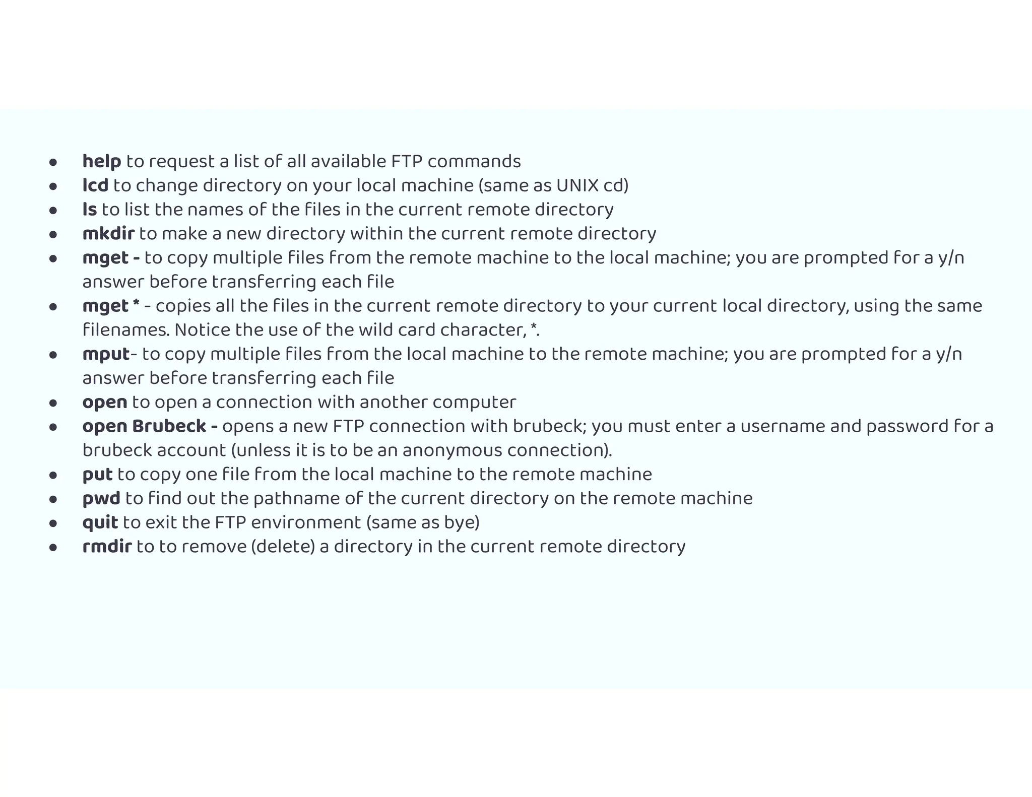 ● help to request a list of all available FTP commands
● lcd to change directory on your local machine (same as UNIX cd)
● ls to list the names of the files in the current remote directory
● mkdir to make a new directory within the current remote directory
● mget - to copy multiple files from the remote machine to the local machine; you are prompted for a y/n
answer before transferring each file
● mget * - copies all the files in the current remote directory to your current local directory, using the same
filenames. Notice the use of the wild card character, *.
● mput- to copy multiple files from the local machine to the remote machine; you are prompted for a y/n
answer before transferring each file
● open to open a connection with another computer
● open Brubeck - opens a new FTP connection with brubeck; you must enter a username and password for a
brubeck account (unless it is to be an anonymous connection).
● put to copy one file from the local machine to the remote machine
● pwd to find out the pathname of the current directory on the remote machine
● quit to exit the FTP environment (same as bye)
● rmdir to to remove (delete) a directory in the current remote directory
 