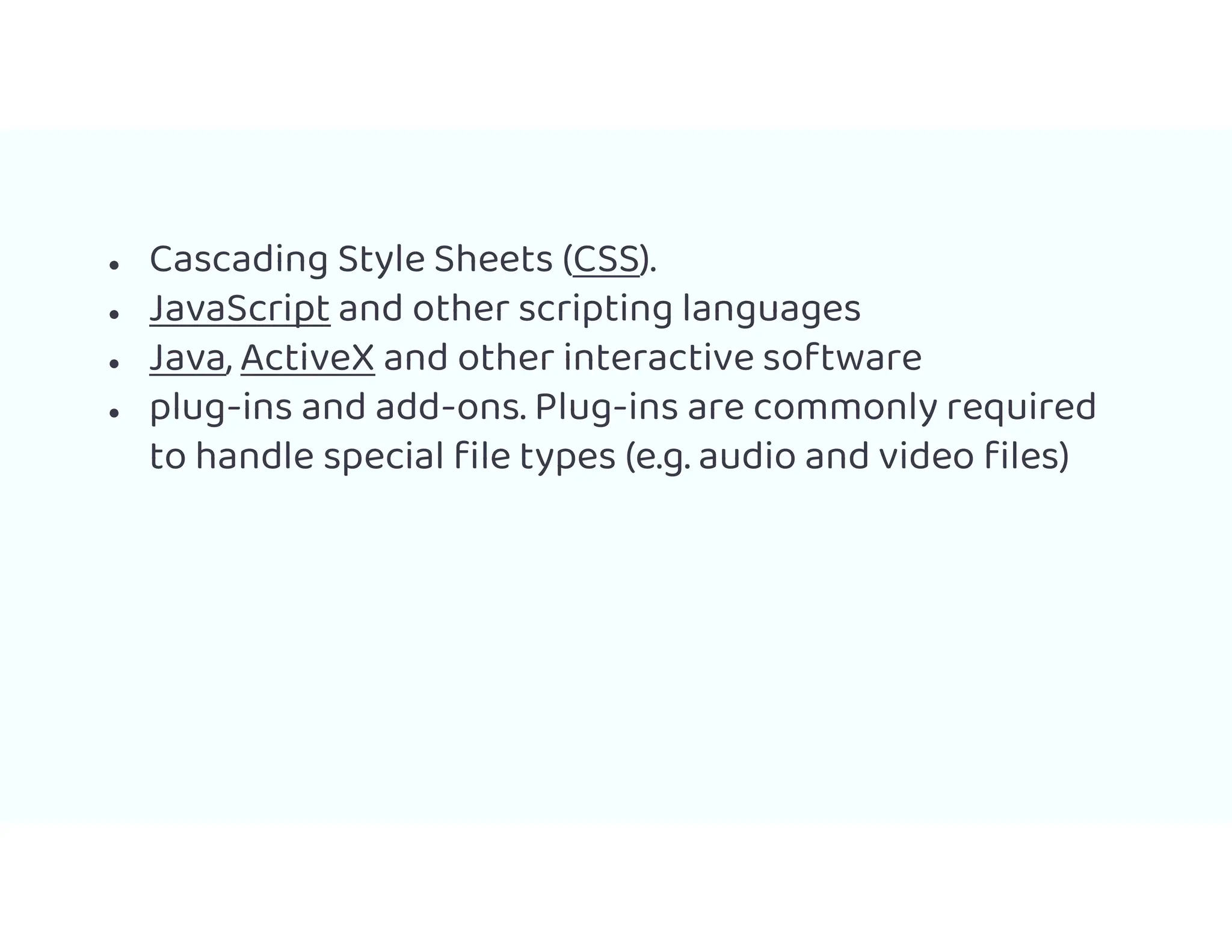 ● Cascading Style Sheets (CSS).
● JavaScript and other scripting languages
● Java, ActiveX and other interactive software
● plug-ins and add-ons. Plug-ins are commonly required
to handle special file types (e.g. audio and video files)
 