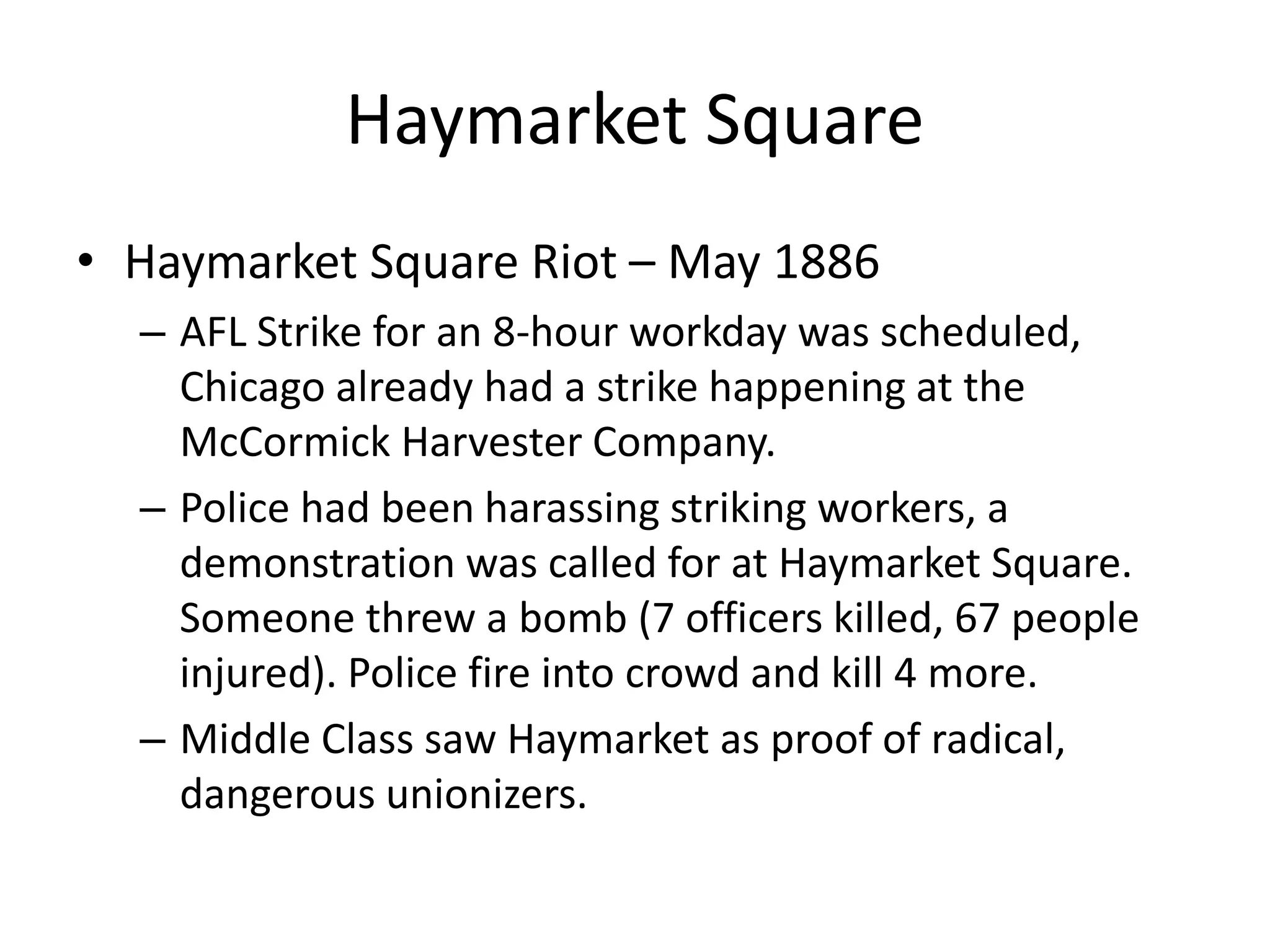 Haymarket Square
• Haymarket Square Riot – May 1886
– AFL Strike for an 8-hour workday was scheduled,
Chicago already had a strike happening at the
McCormick Harvester Company.
– Police had been harassing striking workers, a
demonstration was called for at Haymarket Square.
Someone threw a bomb (7 officers killed, 67 people
injured). Police fire into crowd and kill 4 more.
– Middle Class saw Haymarket as proof of radical,
dangerous unionizers.
 
