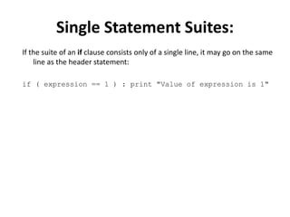 Single Statement Suites:
If the suite of an if clause consists only of a single line, it may go on the same
line as the header statement:
if ( expression == 1 ) : print "Value of expression is 1"
 