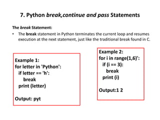 7. Python break,continue and pass Statements
The break Statement:
• The break statement in Python terminates the current loop and resumes
execution at the next statement, just like the traditional break found in C.
Example 2:
for i in range(1,6)':
if (i == 3):
break
print (i)
Output:1 2
Example 1:
for letter in 'Python':
if letter == 'h':
break
print (letter)
Output: pyt
 