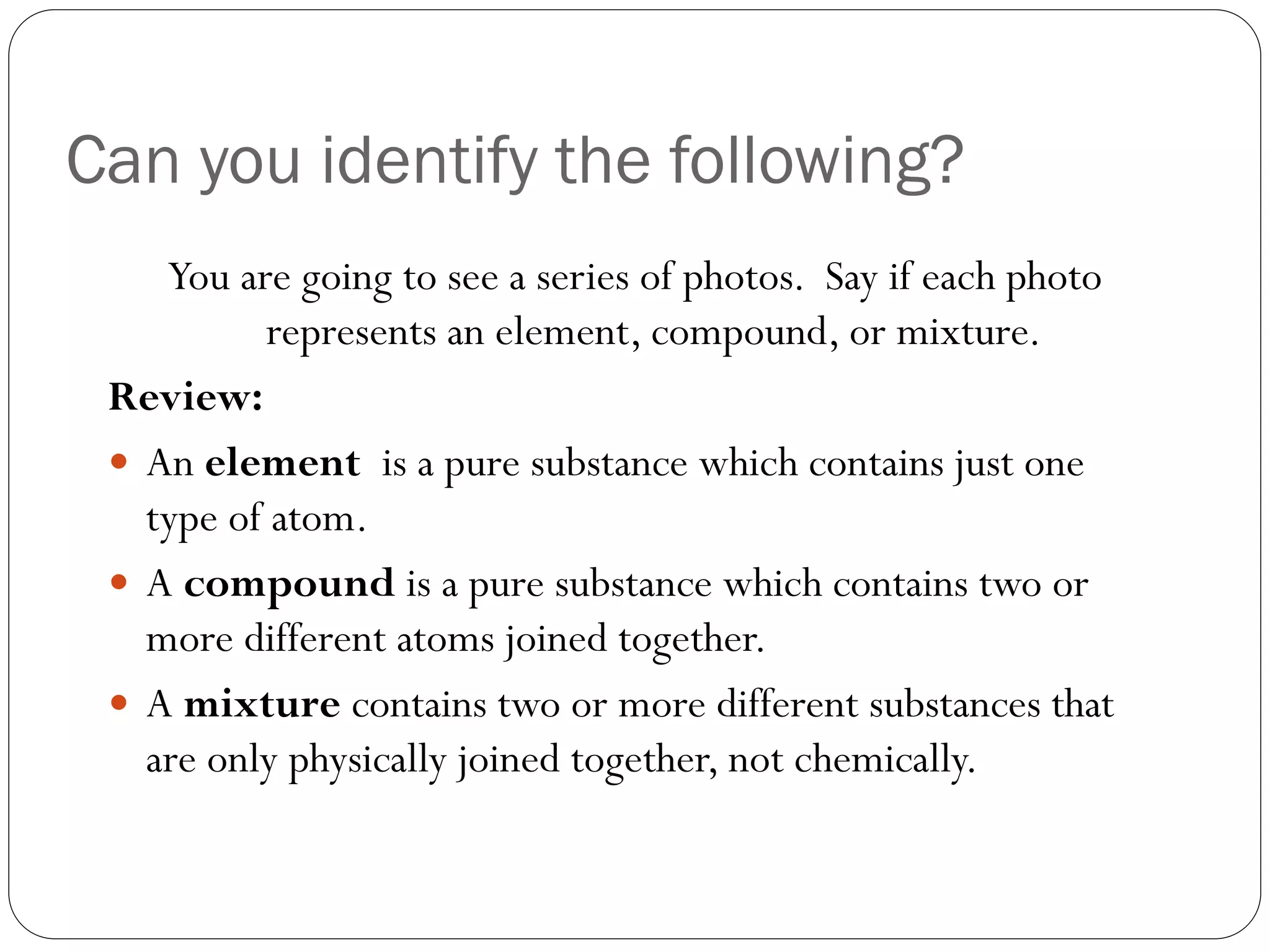 Can you identify the following?
You are going to see a series of photos. Say if each photo
represents an element, compound, or mixture.
Review:
 An element is a pure substance which contains just one
type of atom.
 A compound is a pure substance which contains two or
more different atoms joined together.
 A mixture contains two or more different substances that
are only physically joined together, not chemically.

 