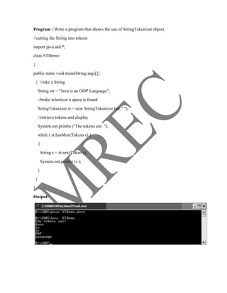 Program : Write a program that shows the use of StringTokenizer object.
//cutting the String into tokens
import java.util.*;
class STDemo
{
public static void main(String args[])
    { //take a String
        String str = "Java is an OOP Language";
        //brake wherever a space is found
        StringTokenizer st = new StringTokenizer (str," ");
        //retrieve tokens and display
        System.out.println ("The tokens are: ");
        while ( st.hasMoreTokens () )
        {
            String s = st.nextToken ();
            System.out.println (s );
        }
    }
}

Output:
 