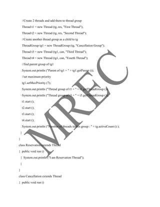 //Create 2 threads and add them to thread group
        Thread t1 = new Thread (tg, res, "First Thread");
        Thread t2 = new Thread (tg, res, "Second Thread");
        //Create another thread group as a child to tg
        ThreadGroup tg1 = new ThreadGroup (tg, "Cancellation Group");
        Thread t3 = new Thread (tg1, can, "Third Thread");
        Thread t4 = new Thread (tg1, can, "Fourth Thread");
        //find parent group of tg1
        System.out.println ("Parent of tg1 = " + tg1.getParent ());
        //set maximum priority
        tg1.setMaxPriority (7);
        System.out.println ("Thread group of t1 = " + t1.getThreadGroup ());
        System.out.println ("Thread group of t3 = " + t3.getThreadGroup ());
        t1.start ();
        t2.start ();
        t3.start ();
        t4.start ();
        System.out.println ("Number of threads in this group : " + tg.activeCount () );
    }
}
class Reservation extends Thread
{ public void run ()
    { System.out.println ("I am Reservation Thread");
    }
}
class Cancellation extends Thread
{ public void run ()
 