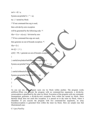 int b = 42 / a;
System.out.println("a = " + a);
try { // nested try block
/* If one command-line arg is used,
then a divide-by-zero exception
will be generated by the following code. */
if(a==1) a = a/(a-a); // division by zero
/* If two command-line args are used,
then generate an out-of-bounds exception. */
if(a==2) {
int c[] = { 1 };
c[42] = 99; // generate an out-of-bounds exception
}
} catch(ArrayIndexOutOfBoundsException e) {
System.out.println("Array index out-of-bounds: " + e);
}
} catch(ArithmeticException e) {
System.out.println("Divide by 0: " + e);
}
}
}
As you can see, this program nests one try block within another. The program works
asfollows.When you execute the program with no command-line arguments, a divide-by-
zeroexception is generated by the outer try block. Execution of the program with one command-
lineargument generates a divide-by-zero exception from within the nested try block. Since
theinner block does not catch this exception, it is passed on to the outer try block, where it
ishandled. If you execute the program with two command-line arguments, an array
boundaryexception is generated from within the inner try block. Here are sample runs that
illustrateeach case:
C:>java NestTry
 