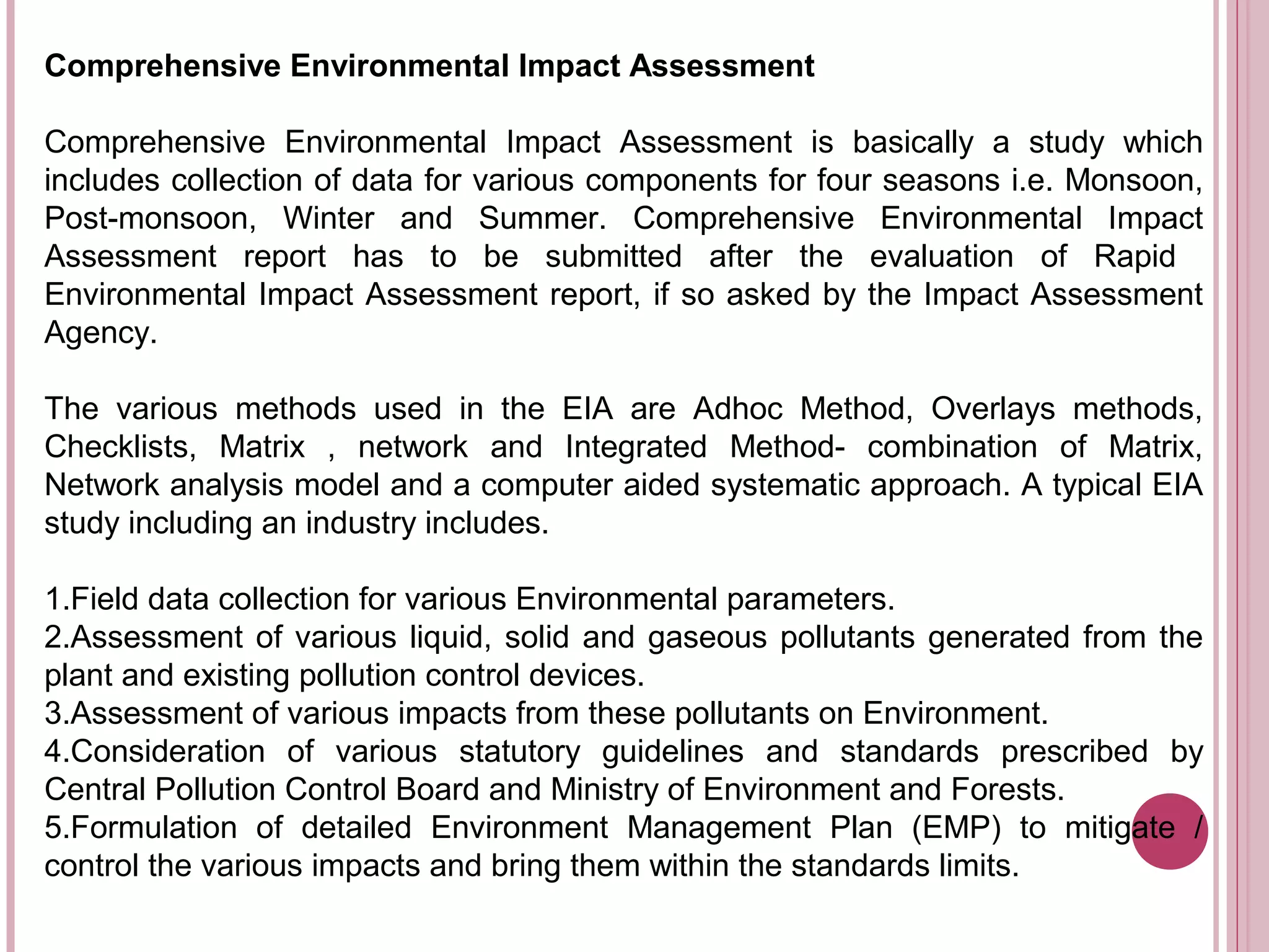 Comprehensive Environmental Impact Assessment

Comprehensive Environmental Impact Assessment is basically a study which
includes collection of data for various components for four seasons i.e. Monsoon,
Post-monsoon, Winter and Summer. Comprehensive Environmental Impact
Assessment report has to be submitted after the evaluation of Rapid
Environmental Impact Assessment report, if so asked by the Impact Assessment
Agency.

The various methods used in the EIA are Adhoc Method, Overlays methods,
Checklists, Matrix , network and Integrated Method- combination of Matrix,
Network analysis model and a computer aided systematic approach. A typical EIA
study including an industry includes.

1.Field data collection for various Environmental parameters.
2.Assessment of various liquid, solid and gaseous pollutants generated from the
plant and existing pollution control devices.
3.Assessment of various impacts from these pollutants on Environment.
4.Consideration of various statutory guidelines and standards prescribed by
Central Pollution Control Board and Ministry of Environment and Forests.
5.Formulation of detailed Environment Management Plan (EMP) to mitigate /
control the various impacts and bring them within the standards limits.
 