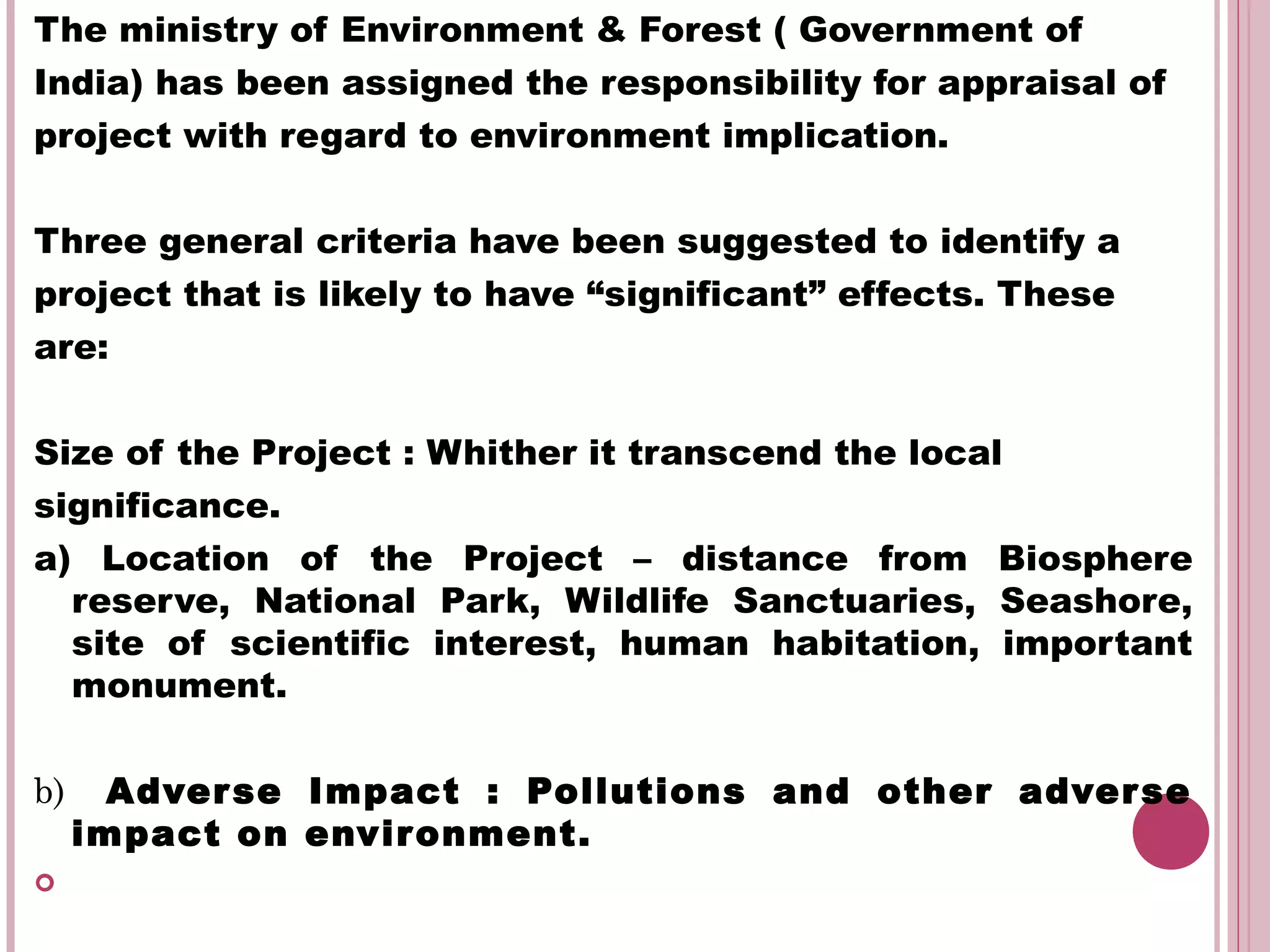 The ministry of Environment & Forest ( Government of
India) has been assigned the responsibility for appraisal of
project with regard to environment implication.

Three general criteria have been suggested to identify a
project that is likely to have “significant” effects. These
are:


Size of the Project : Whither it transcend the local
significance.
a) Location of the Project – distance from Biosphere
  reserve, National Park, Wildlife Sanctuaries, Seashore,
  site of scientific interest, human habitation, important
  monument.


b)     Adver se Impact : Pollutions and other adver se
     impact on envir onment.

 