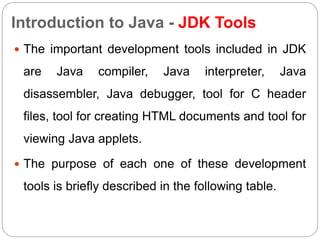 Introduction to Java - JDK Tools
 The important development tools included in JDK
are Java compiler, Java interpreter, Java
disassembler, Java debugger, tool for C header
files, tool for creating HTML documents and tool for
viewing Java applets.
 The purpose of each one of these development
tools is briefly described in the following table.
 