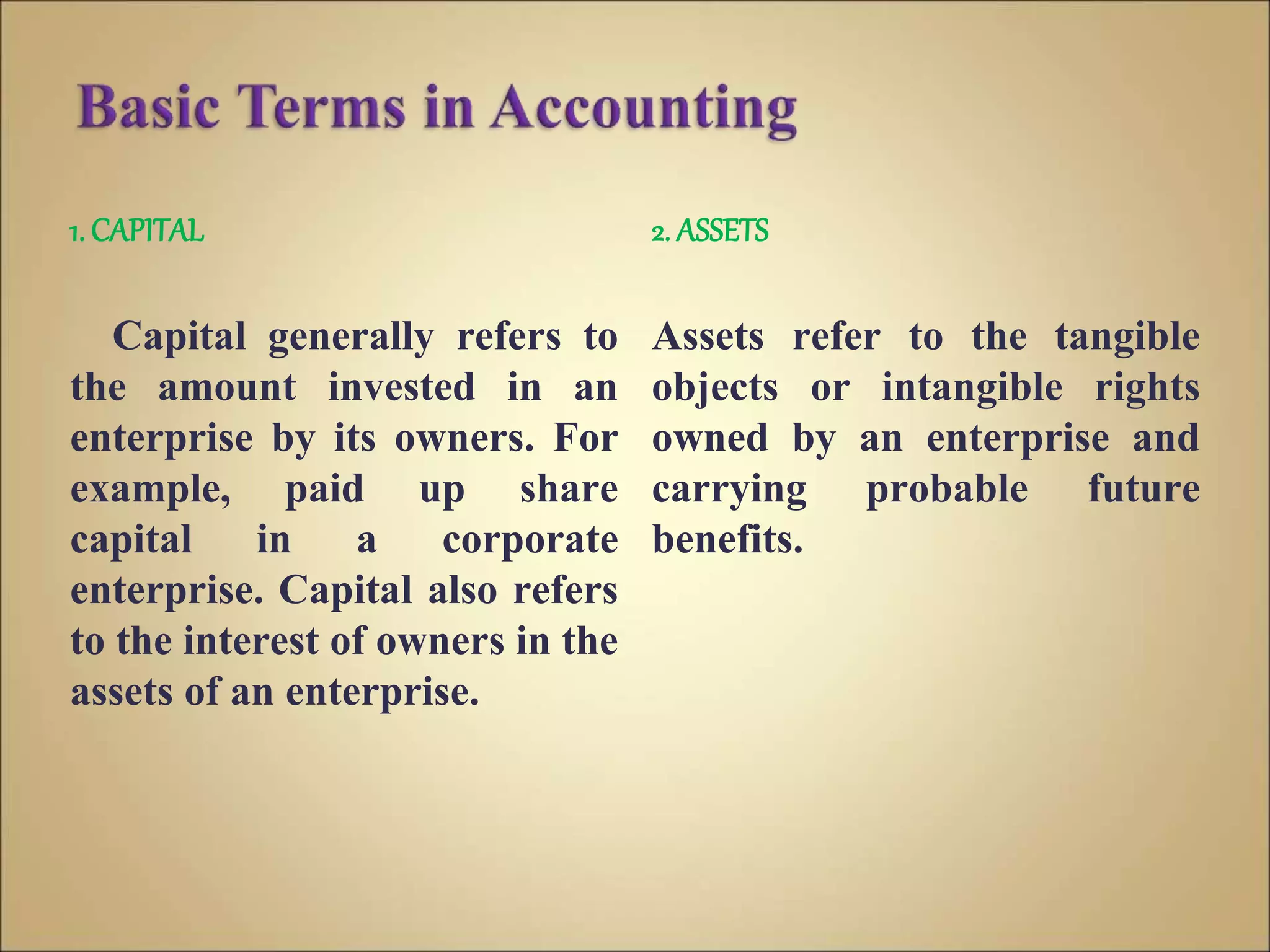 1. CAPITAL
Capital generally refers to
the amount invested in an
enterprise by its owners. For
example, paid up share
capital in a corporate
enterprise. Capital also refers
to the interest of owners in the
assets of an enterprise.
2. ASSETS
Assets refer to the tangible
objects or intangible rights
owned by an enterprise and
carrying probable future
benefits.
 