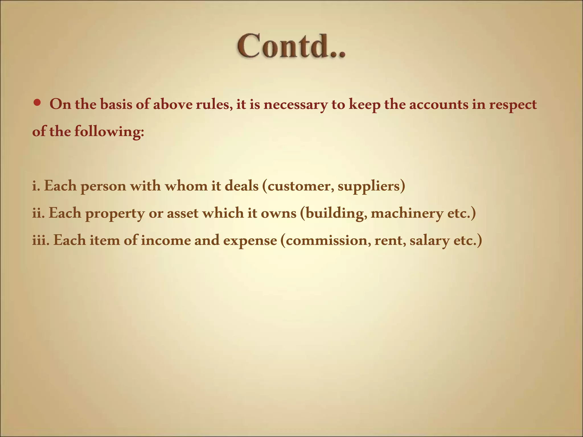  Onthebasisofaboverules,itisnecessarytokeeptheaccountsinrespect
ofthefollowing:
i.Eachpersonwith whomitdeals(customer,suppliers)
ii.Eachproperty orassetwhichitowns(building,machinery etc.)
iii.Eachitemofincomeandexpense(commission,rent,salaryetc.)
 