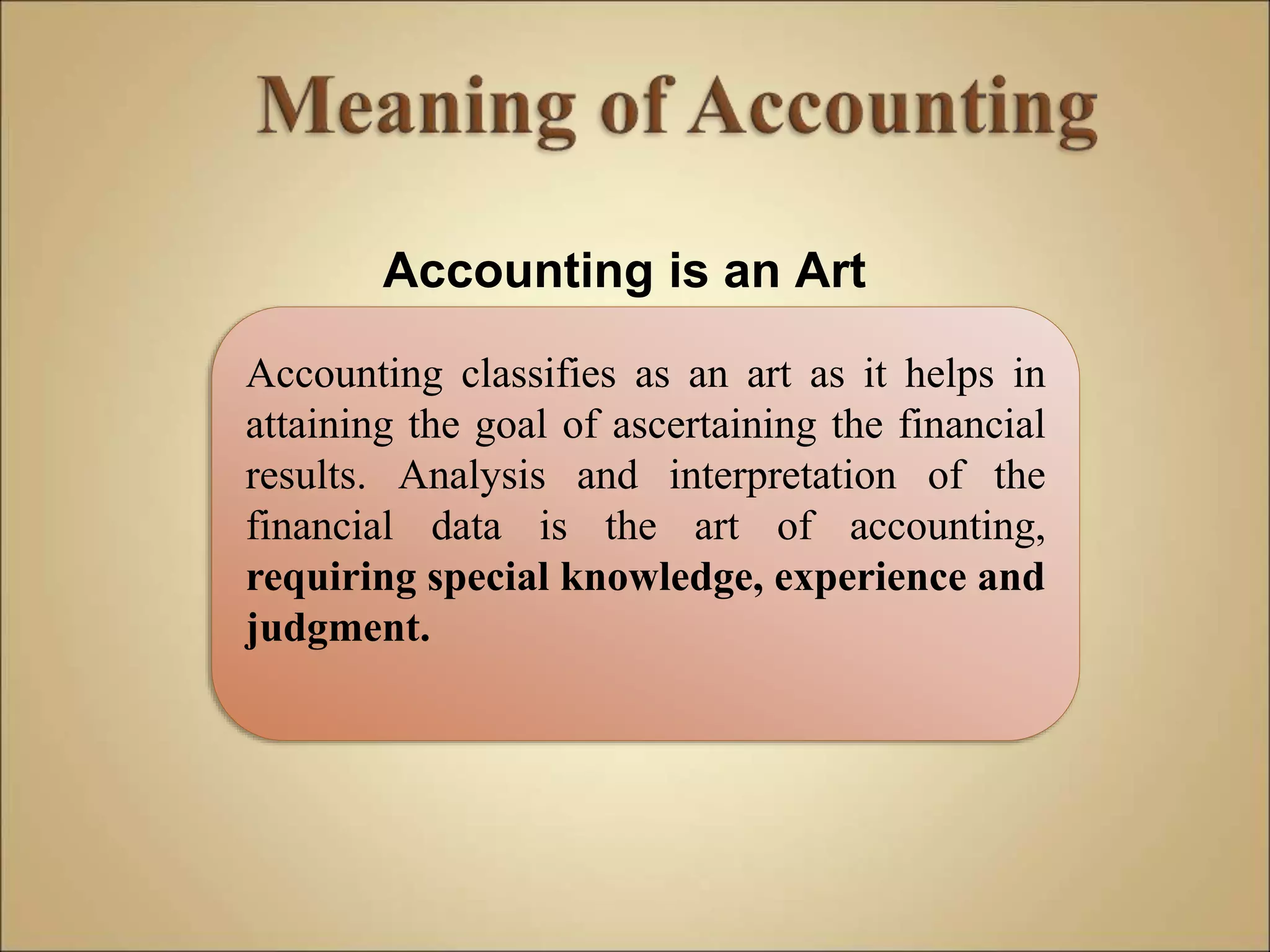 Accounting is an Art
Accounting classifies as an art as it helps in
attaining the goal of ascertaining the financial
results. Analysis and interpretation of the
financial data is the art of accounting,
requiring special knowledge, experience and
judgment.
 