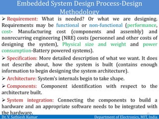Embedded System Design Process-Design
Methodology
Dr. V. Sathiesh Kumar Department of Electronics, MIT, India
 Requirement: What is needed? Or what we are designing.
Requirements may be functional or non-functional (performance,
cost- Manufacturing cost (components and assembly) and
nonrecurring engineering (NRE) costs (personnel and other costs of
designing the system), Physical size and weight and power
consumption-Battery powered systems).
 Specification: More detailed description of what we want. It does
not describe about, how the system is built (contains enough
information to begin designing the system architecture).
 Architecture: System’s internals begin to take shape.
 Components: Component identification with respect to the
architecture built.
 System integration: Connecting the components to build a
hardware and an appropriate software needs to be integrated with
the hardware. 15
 