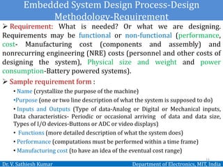 Embedded System Design Process-Design
Methodology-Requirement
Dr. V. Sathiesh Kumar Department of Electronics, MIT, India
 Requirement: What is needed? Or what we are designing.
Requirements may be functional or non-functional (performance,
cost- Manufacturing cost (components and assembly) and
nonrecurring engineering (NRE) costs (personnel and other costs of
designing the system), Physical size and weight and power
consumption-Battery powered systems).
 Sample requirement form :
• Name (crystallize the purpose of the machine)
•Purpose (one or two line description of what the system is supposed to do)
• Inputs and Outputs (Type of data-Analog or Digital or Mechanical inputs,
Data characteristics- Periodic or occasional arriving of data and data size,
Types of I/O devices-Buttons or ADC or video displays)
• Functions (more detailed description of what the system does)
• Performance (computations must be performed within a time frame)
• Manufacturing cost (to have an idea of the eventual cost range)
16
 