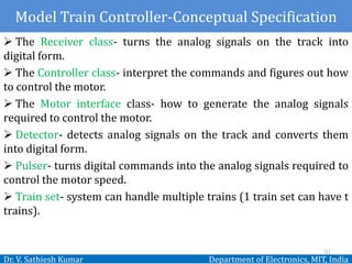 Dr. V. Sathiesh Kumar Department of Electronics, MIT, India
 The Receiver class- turns the analog signals on the track into
digital form.
 The Controller class- interpret the commands and figures out how
to control the motor.
 The Motor interface class- how to generate the analog signals
required to control the motor.
 Detector- detects analog signals on the track and converts them
into digital form.
 Pulser- turns digital commands into the analog signals required to
control the motor speed.
 Train set- system can handle multiple trains (1 train set can have t
trains).
51
Model Train Controller-Conceptual Specification
 