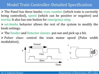Dr. V. Sathiesh Kumar Department of Electronics, MIT, India
 The Panel has three knobs: train number (which train is currently
being controlled), speed (which can be positive or negative) and
inertia. It also has one button for emergency-stop.
 set-knobs behavior allows the rest of the system to modify the
knob settings.
 The Sender and Detector classes- put out and pick up a bit.
 Pulser class- control the train motor speed (Pulse width
modulation).
53
Model Train Controller-Detailed Specification
 