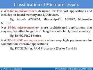 Classification of Microprocessors
Dr. V. Sathiesh Kumar Department of Electronics, MIT, India
 A 8-bit microcontroller- designed for low-cost applications and
includes on-board memory and I/O devices.
Eg: Atmel- AT89C51, Microchip-PIC 16F877, Motorolla-
68HC11
 A 16-bit microcontroller- more sophisticated applications that
may require either longer word lengths or off-chip I/O and memory.
Eg: DsPIC, PIC24 Series
 A 32-bit RISC microprocessor- offers very high performance for
computation-intensive applications.
Eg: PIC 32 Series, ARM Processors (Series 7 and 9)
6
 