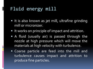 Fluid energy mill
 It is also known as jet mill, ultrafine grinding
mill or micronizer.
 It works on principle of impact and attrition.
 A fluid (usually air) is passed through the
nozzle at high pressure which will move the
materials at high velocity with turbulence.
 Coarse particle are feed into the mill and
turbulence causes impact and attrition to
produce fine particles.
 
