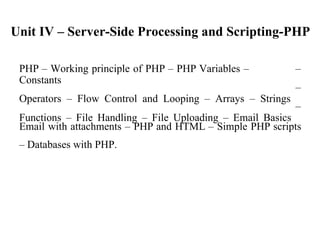 Unit IV – Server-Side Processing and Scripting-PHP
PHP – Working principle of PHP – PHP Variables –
Constants
Operators – Flow Control and Looping – Arrays – Strings
Functions – File Handling – File Uploading – Email Basics
–
–
–
Email with attachments – PHP and HTML – Simple PHP scripts
– Databases with PHP.
 