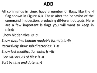 ADB
All commands in Linux have a number of flags, like the -l
flag shown in Figure 6.3. These alter the behavior of the
command in question, producing dif-ferent outputs. Here
are a few important ls flags you will want to keep in
mind:
Show hidden files: ls -a
Show sizes in a human readable format: ls -lh
Recursively show sub directories: ls -R
Show last modification date: ls –ltr
See UID or GID of files: ls -n
Sort by time and date: ls -t
 