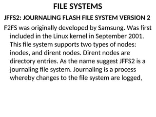 FILE SYSTEMS
JFFS2: JOURNALING FLASH FILE SYSTEM VERSION 2
F2FS was originally developed by Samsung. Was first
included in the Linux kernel in September 2001.
This file system supports two types of nodes:
inodes, and dirent nodes. Dirent nodes are
directory entries. As the name suggest JFFS2 is a
journaling file system. Journaling is a process
whereby changes to the file system are logged,
 