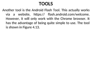 TOOLS
Another tool is the Android Flash Tool. This actually works
via a website, https:// flash.android.com/welcome.
However, it will only work with the Chrome browser. It
has the advantage of being quite simple to use. The tool
is shown in Figure 4.13.
 