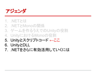 アジェンダ
1. .NETとは
2. .NETとMonoの関係
3. ゲームを作るうえでのUnityの役割
4. UnityにおけるMonoの役割
5. Unityとスクリプトコード ←ここ
6. UnityとDLL
7. .NETをさらに有効活用していくには
 