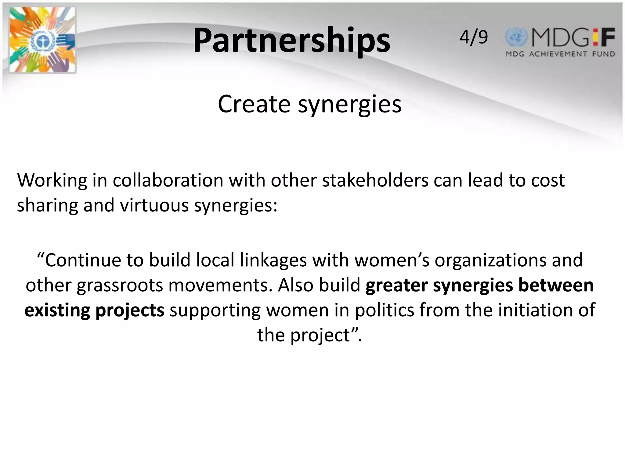 Partnerships                    4/9


                       Create synergies

Working in collaboration with other stakeholders can lead to cost
sharing and virtuous synergies:

 “Continue to build local linkages with women’s organizations and
other grassroots movements. Also build greater synergies between
existing projects supporting women in politics from the initiation of
                             the project”.
 
