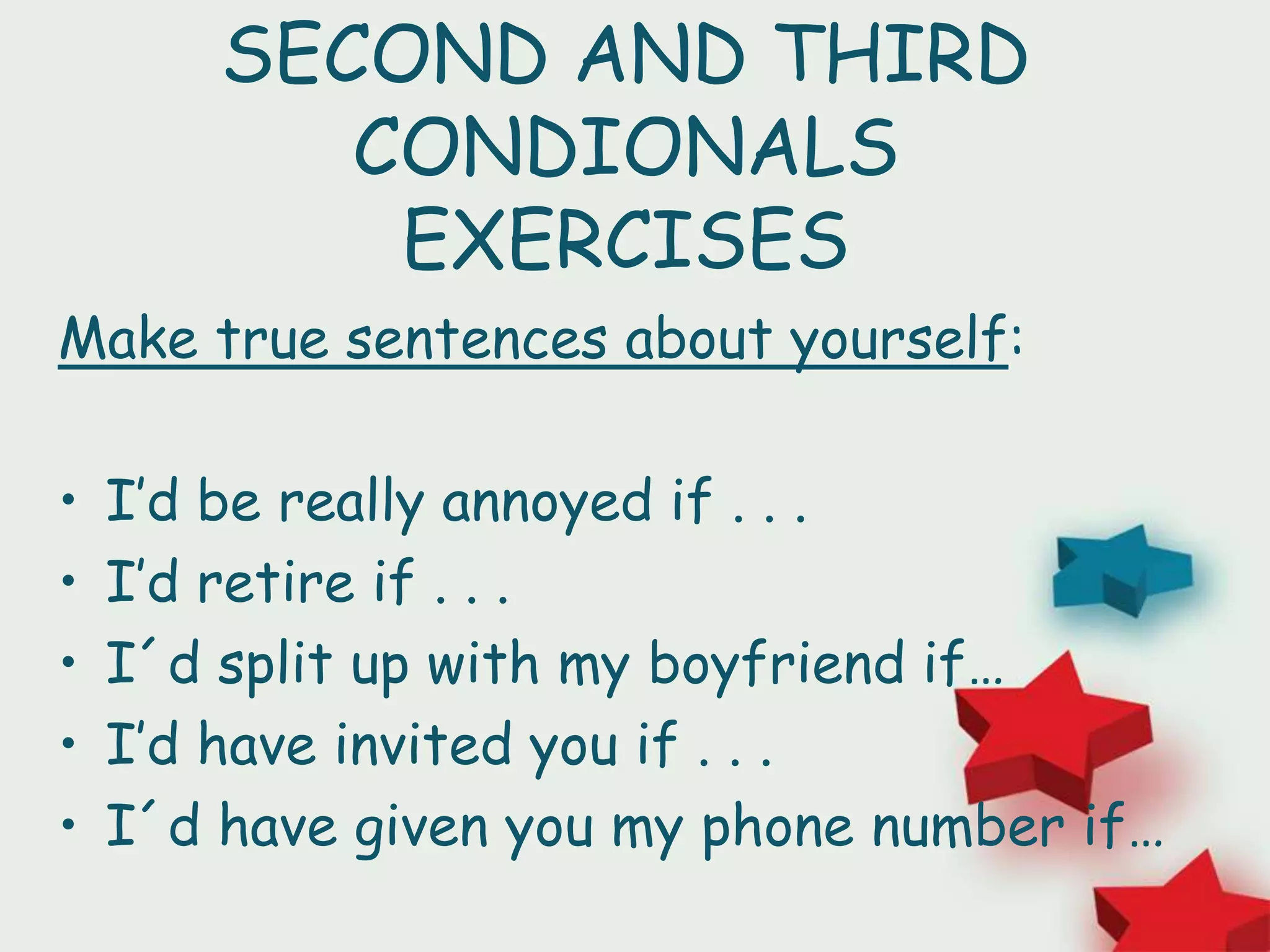 SECOND AND THIRD
CONDIONALS
EXERCISES
Make true sentences about yourself:
• I’d be really annoyed if . . .
• I’d retire if . . .
• I´d split up with my boyfriend if…
• I’d have invited you if . . .
• I´d have given you my phone number if…
 