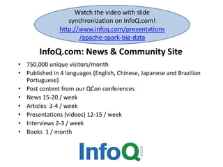 Watch the video with slide 
synchronization on InfoQ.com! 
http://www.infoq.com/presentations 
/apache-spark-big-data 
InfoQ.com: News & Community Site 
• 750,000 unique visitors/month 
• Published in 4 languages (English, Chinese, Japanese and Brazilian 
Portuguese) 
• Post content from our QCon conferences 
• News 15-20 / week 
• Articles 3-4 / week 
• Presentations (videos) 12-15 / week 
• Interviews 2-3 / week 
• Books 1 / month 
 