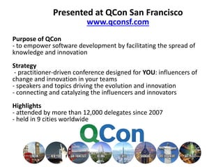 Presented at QCon San Francisco 
www.qconsf.com 
Purpose of QCon 
- to empower software development by facilitating the spread of 
knowledge and innovation 
Strategy 
- practitioner-driven conference designed for YOU: influencers of 
change and innovation in your teams 
- speakers and topics driving the evolution and innovation 
- connecting and catalyzing the influencers and innovators 
Highlights 
- attended by more than 12,000 delegates since 2007 
- held in 9 cities worldwide 
 