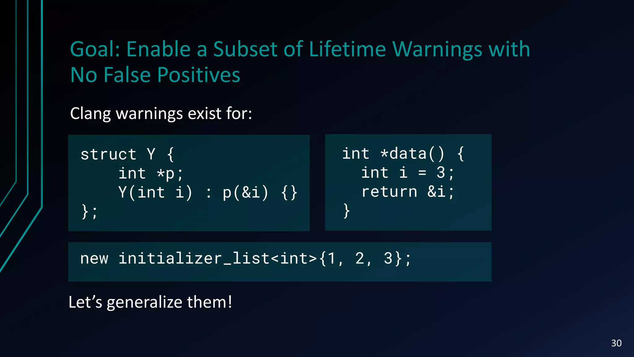 Goal: Enable a Subset of Lifetime Warnings with
No False Positives
Clang warnings exist for:
30
Let’s generalize them!
int *data() {
int i = 3;
return &i;
}
new initializer_list<int>{1, 2, 3};
struct Y {
int *p;
Y(int i) : p(&i) {}
};
 