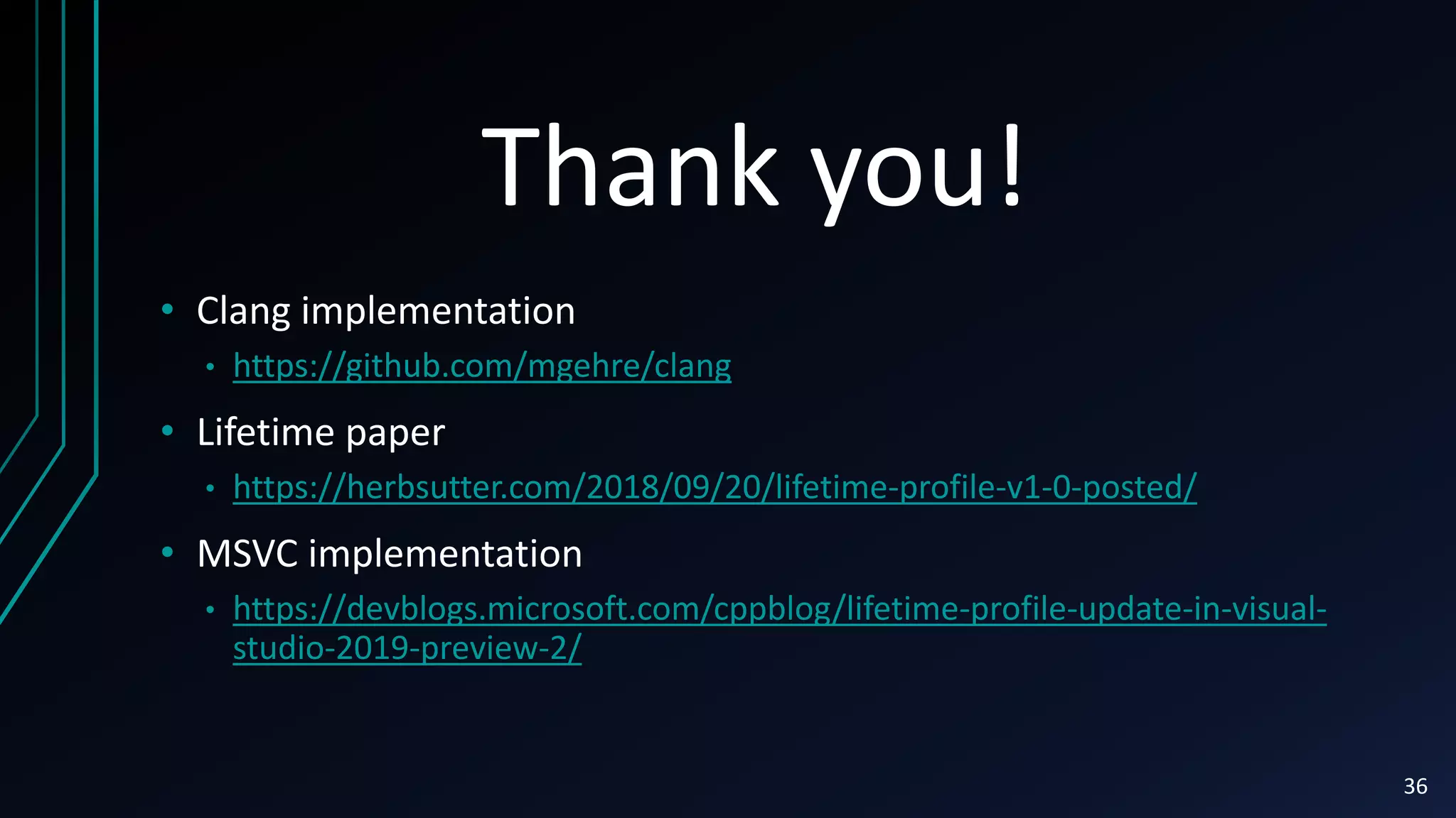 Thank you!
36
• Clang implementation
• https://github.com/mgehre/clang
• Lifetime paper
• https://herbsutter.com/2018/09/20/lifetime-profile-v1-0-posted/
• MSVC implementation
• https://devblogs.microsoft.com/cppblog/lifetime-profile-update-in-visual-
studio-2019-preview-2/
 
