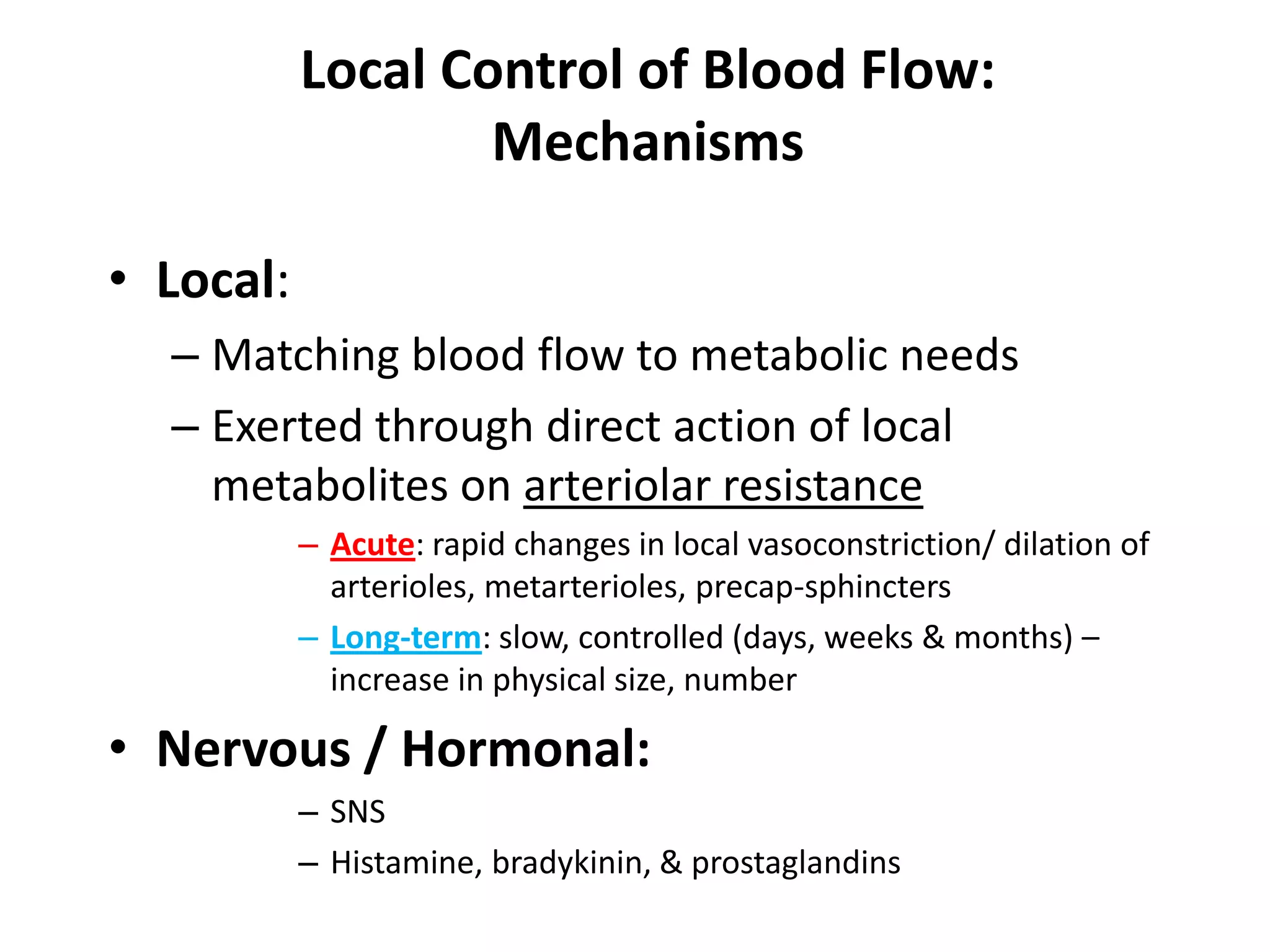 Local Control of Blood Flow:MechanismsLocal:Matching blood flow to metabolic needsExerted through direct action of local metabolites on arteriolar resistanceAcute: rapid changes in local vasoconstriction/ dilation of arterioles, metarterioles, precap-sphinctersLong-term: slow, controlled (days, weeks & months) – increase in physical size, numberNervous / Hormonal:SNSHistamine, bradykinin, & prostaglandins