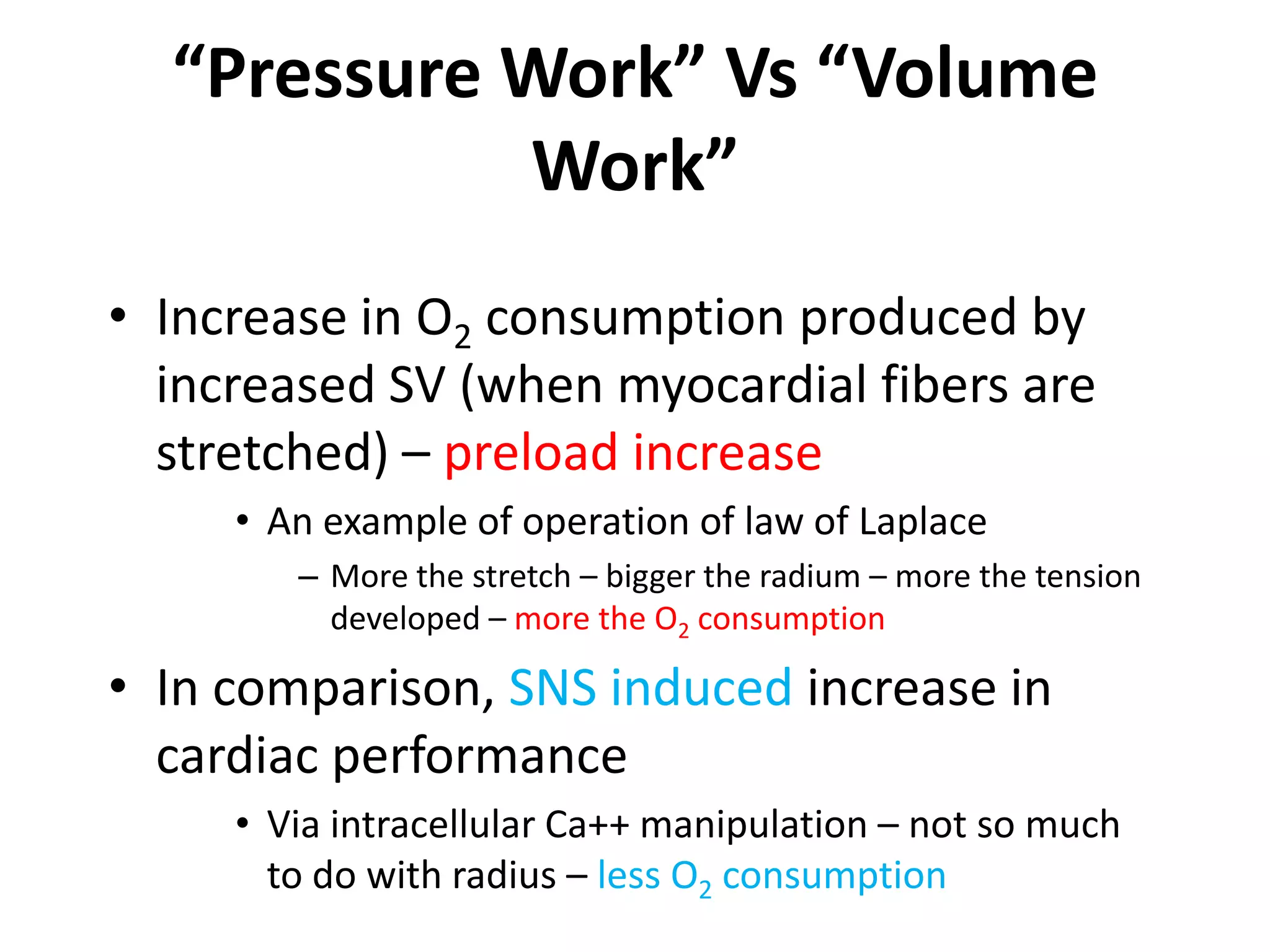 “Pressure Work” Vs “Volume Work”Increase in O2 consumption produced by increased SV (when myocardial fibers are stretched) – preload increaseAn example of operation of law of LaplaceMore the stretch – bigger the radium – more the tension developed – more the O2 consumptionIn comparison, SNS induced increase in cardiac performanceVia intracellular Ca++ manipulation – not so much to do with radius – less O2 consumption