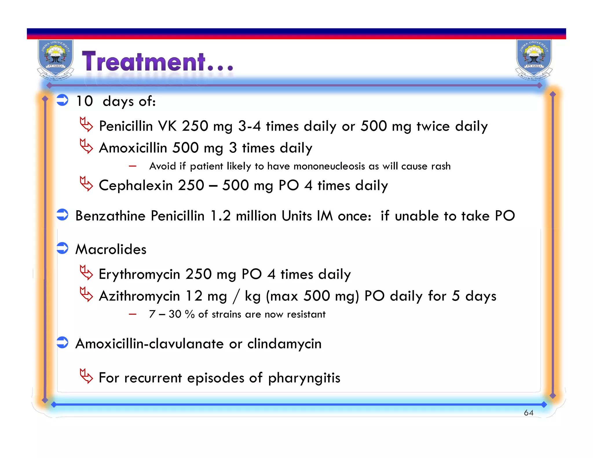  10 days of:
 Penicillin VK 250 mg 3-4 times daily or 500 mg twice daily
 Amoxicillin 500 mg 3 times daily
– Avoid if patient likely to have mononeucleosis as will cause rash
 Cephalexin 250 – 500 mg PO 4 times daily
 Benzathine Penicillin 1.2 million Units IM once: if unable to take PO
 Macrolides
 Erythromycin 250 mg PO 4 times daily
 Azithromycin 12 mg / kg (max 500 mg) PO daily for 5 days
– 7 – 30 % of strains are now resistant
 Amoxicillin-clavulanate or clindamycin
 For recurrent episodes of pharyngitis
64
 