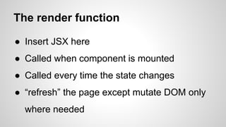 The render function
● Insert JSX here
● Called when component is mounted
● Called every time the state changes
● “refresh” the page except mutate DOM only
where needed
 