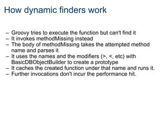 How dynamic finders work Groovy tries to execute the function but can't find it It invokes methodMissing instead The body of methodMissing takes the attempted method name and parses it It uses the names and the modifiers (>, <, etc) with BasicDBObjectBuilder to create a prototype It caches the created function under that name and runs it. Further invocations don't incur the performance hit.