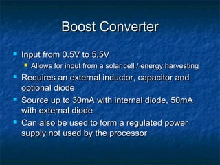 Boost Converter
   Input from 0.5V to 5.5V
       Allows for input from a solar cell / energy harvesting
   Requires an external inductor, capacitor and
    optional diode
   Source up to 30mA with internal diode, 50mA
    with external diode
   Can also be used to form a regulated power
    supply not used by the processor
 