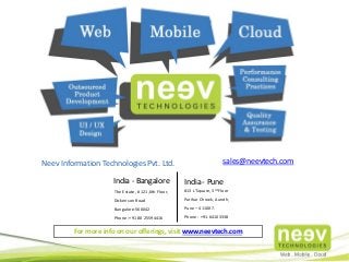 India - Bangalore
The Estate, # 121,6th Floor,
Dickenson Road
Bangalore-560042
Phone :+91 80 25594416
Neev Information Technologies Pvt. Ltd. sales@neevtech.com
India - Pune
#13 L’Square, 3rd Floor
Parihar Chowk, Aundh,
Pune – 411007.
Phone : +91-64103338
For more info on our offerings, visit www.neevtech.com
 