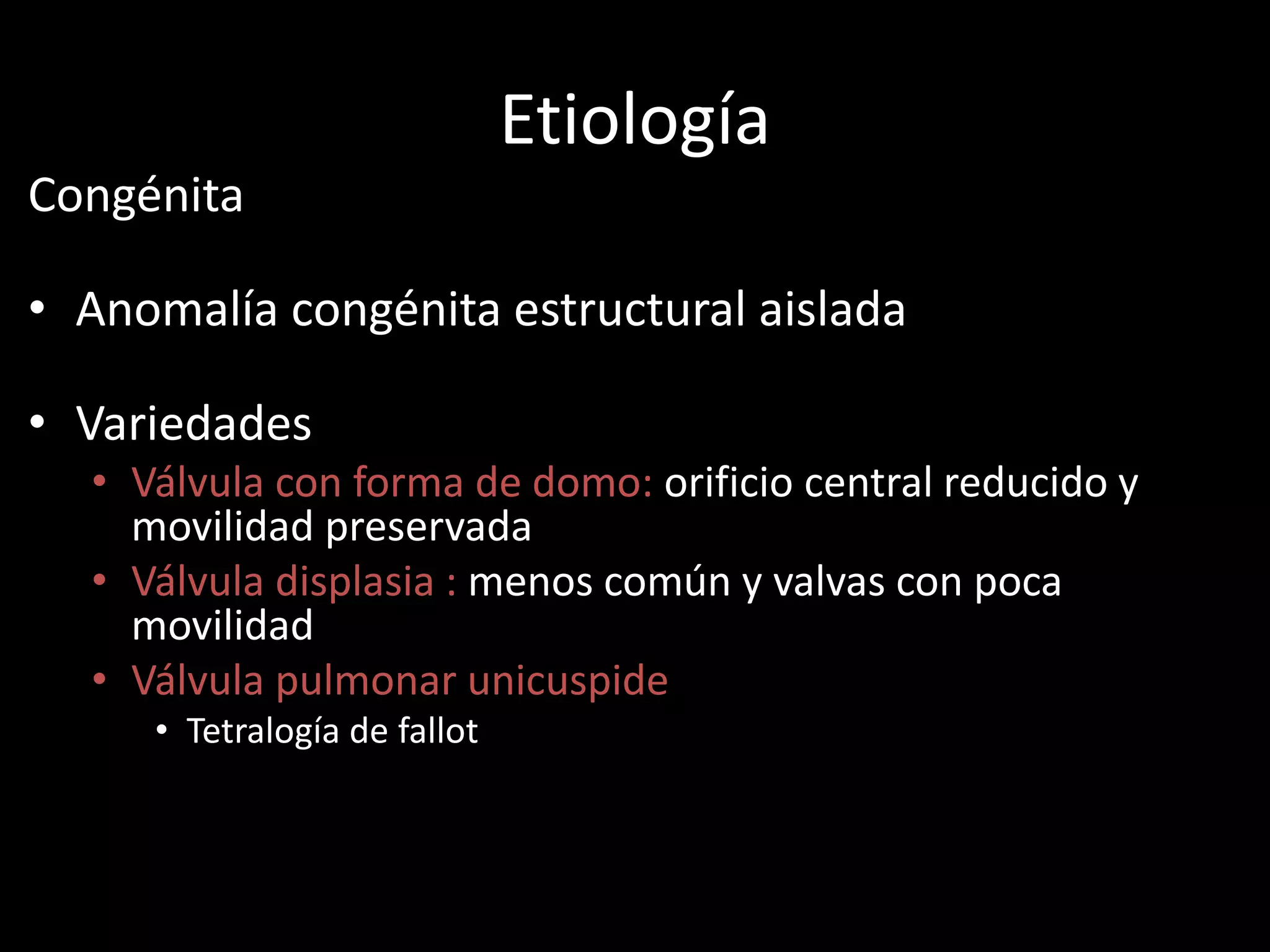 Etiología
Congénita
• Anomalía congénita estructural aislada
• Variedades
• Válvula con forma de domo: orificio central reducido y
movilidad preservada
• Válvula displasia : menos común y valvas con poca
movilidad
• Válvula pulmonar unicuspide
• Tetralogía de fallot
 