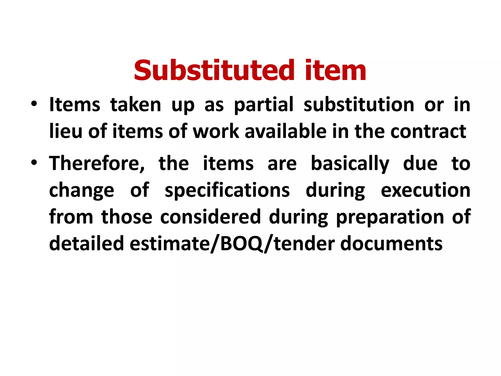 Substituted item
• Items taken up as partial substitution or in
lieu of items of work available in the contract
• Therefore, the items are basically due to
change of specifications during execution
from those considered during preparation of
detailed estimate/BOQ/tender documents
 