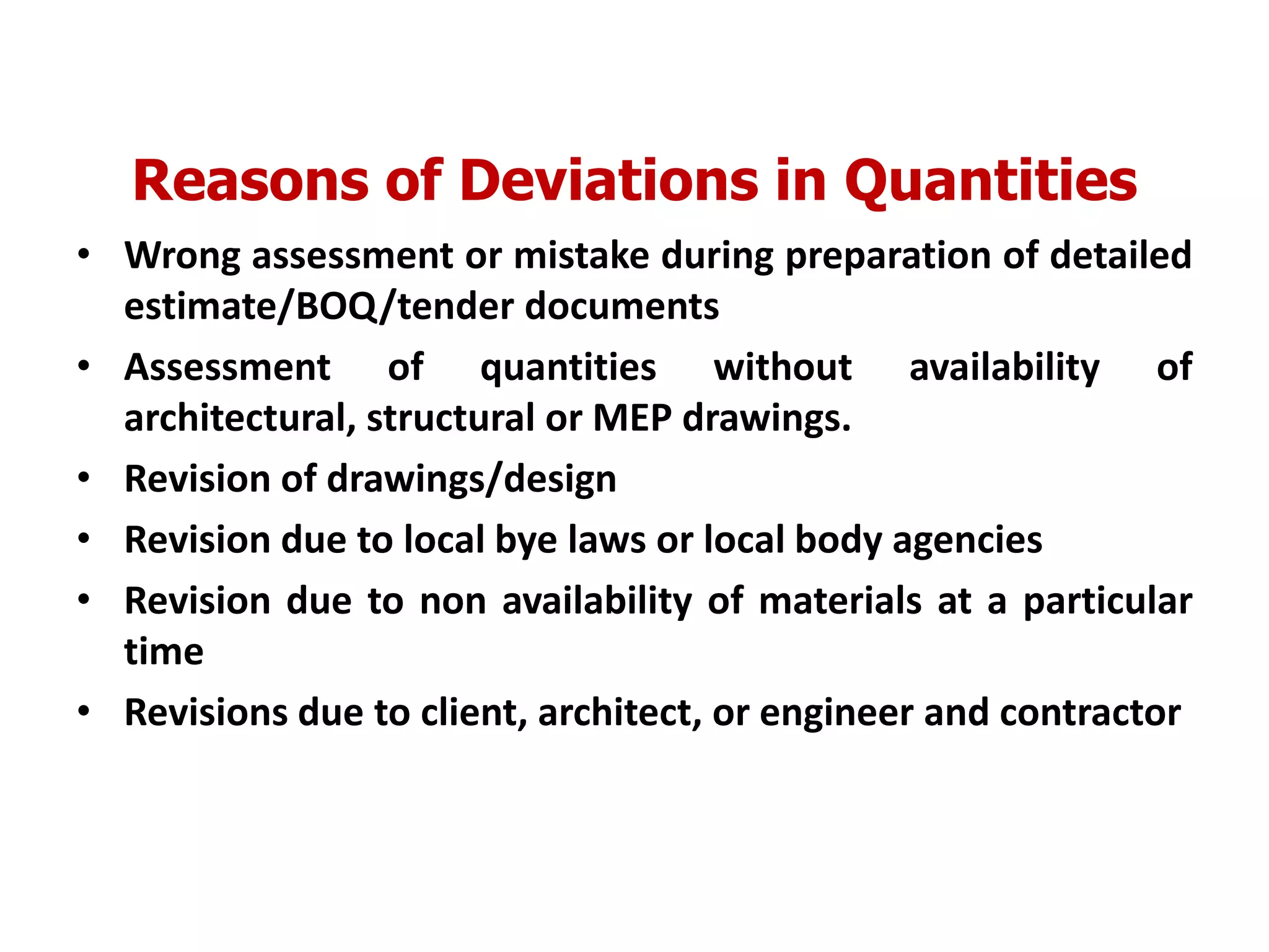 Reasons of Deviations in Quantities
• Wrong assessment or mistake during preparation of detailed
estimate/BOQ/tender documents
• Assessment of quantities without availability of
architectural, structural or MEP drawings.
• Revision of drawings/design
• Revision due to local bye laws or local body agencies
• Revision due to non availability of materials at a particular
time
• Revisions due to client, architect, or engineer and contractor
 