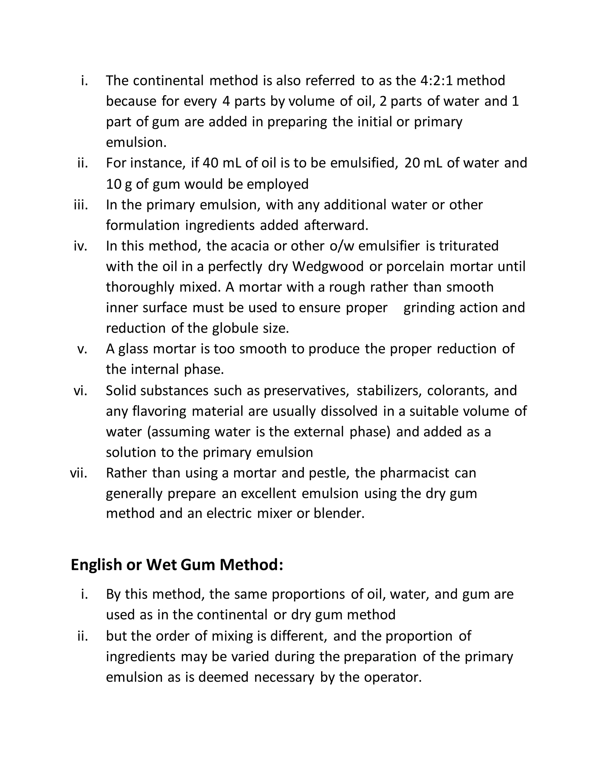 i. The continental method is also referred to as the 4:2:1 method
because for every 4 parts by volume of oil, 2 parts of water and 1
part of gum are added in preparing the initial or primary
emulsion.
ii. For instance, if 40 mL of oil is to be emulsified, 20 mL of water and
10 g of gum would be employed
iii. In the primary emulsion, with any additional water or other
formulation ingredients added afterward.
iv. In this method, the acacia or other o/w emulsifier is triturated
with the oil in a perfectly dry Wedgwood or porcelain mortar until
thoroughly mixed. A mortar with a rough rather than smooth
inner surface must be used to ensure proper grinding action and
reduction of the globule size.
v. A glass mortar is too smooth to produce the proper reduction of
the internal phase.
vi. Solid substances such as preservatives, stabilizers, colorants, and
any flavoring material are usually dissolved in a suitable volume of
water (assuming water is the external phase) and added as a
solution to the primary emulsion
vii. Rather than using a mortar and pestle, the pharmacist can
generally prepare an excellent emulsion using the dry gum
method and an electric mixer or blender.
English or Wet Gum Method:
i. By this method, the same proportions of oil, water, and gum are
used as in the continental or dry gum method
ii. but the order of mixing is different, and the proportion of
ingredients may be varied during the preparation of the primary
emulsion as is deemed necessary by the operator.
 